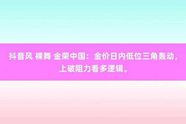 抖音风 裸舞 金荣中国：金价日内低位三角轰动，上破阻力看多逻辑。