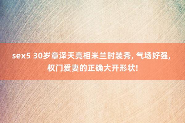 sex5 30岁章泽天亮相米兰时装秀, 气场好强, 权门爱妻的正确大开形状!