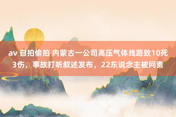 av 自拍偷拍 内蒙古一公司高压气体线路致10死3伤，事故打听叙述发布，22东说念主被问责