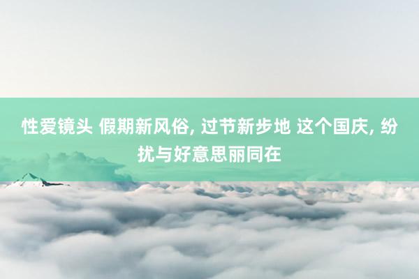 性爱镜头 假期新风俗, 过节新步地 这个国庆, 纷扰与好意思丽同在