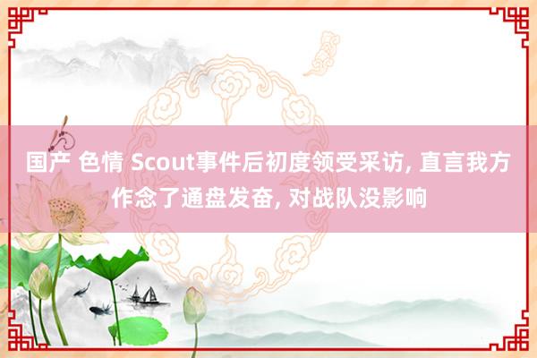 国产 色情 Scout事件后初度领受采访， 直言我方作念了通盘发奋， 对战队没影响