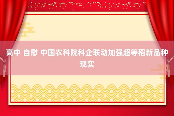 高中 自慰 中国农科院科企联动加强超等稻新品种现实