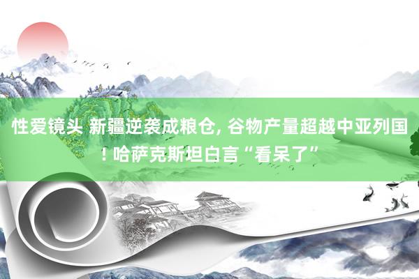 性爱镜头 新疆逆袭成粮仓， 谷物产量超越中亚列国! 哈萨克斯坦白言“看呆了”