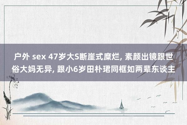 户外 sex 47岁大S断崖式糜烂, 素颜出镜跟世俗大妈无异, 跟小6岁田朴珺同框如两辈东谈主