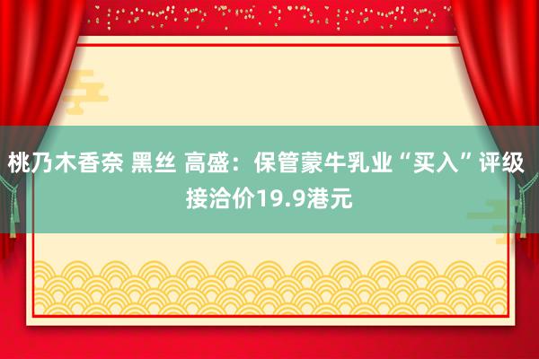 桃乃木香奈 黑丝 高盛：保管蒙牛乳业“买入”评级 接洽价19.9港元