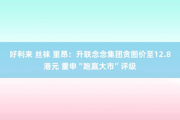 好利来 丝袜 里昂：升联念念集团贪图价至12.8港元 重申“跑赢大市”评级