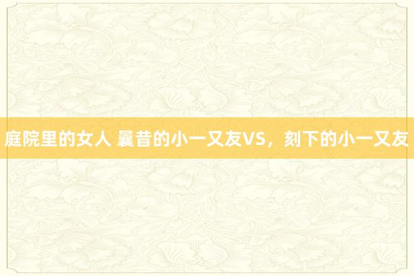 庭院里的女人 曩昔的小一又友VS，刻下的小一又友