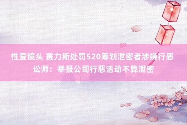 性爱镜头 赛力斯处罚520筹划泄密者涉嫌行恶 讼师：举报公司行恶活动不算泄密