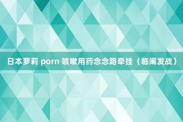 日本萝莉 porn 咳嗽用药念念路牵挂（临阐发战）