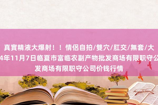 真實精液大爆射!!情侶自拍/雙穴/肛交/無套/大量噴精 2024年11月7日临夏市富临农副产物批发商场有限职守公司价钱行情