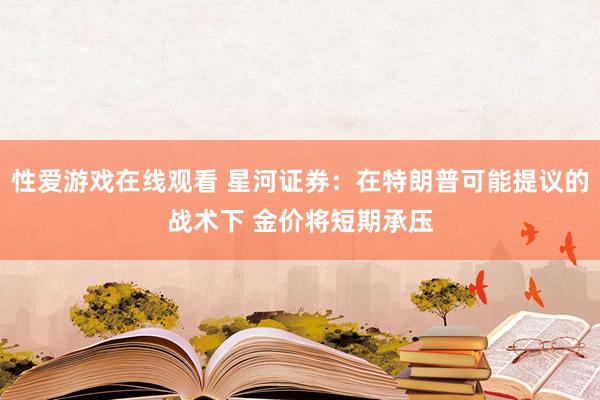 性爱游戏在线观看 星河证券：在特朗普可能提议的战术下 金价将短期承压