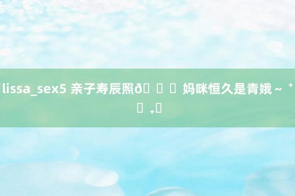 lissa_sex5 亲子寿辰照🎂妈咪恒久是青娥～ ⁺ ♡₊⋆