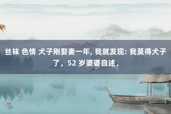 丝袜 色情 犬子刚娶妻一年， 我就发现: 我莫得犬子了。52 岁婆婆自述。