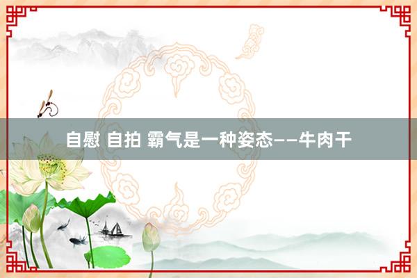 自慰 自拍 霸气是一种姿态——牛肉干