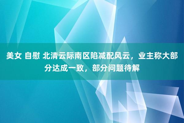 美女 自慰 北清云际南区陷减配风云，业主称大部分达成一致，部分问题待解