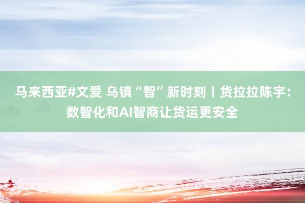 马来西亚#文爱 乌镇“智”新时刻丨货拉拉陈宇：数智化和AI智商让货运更安全