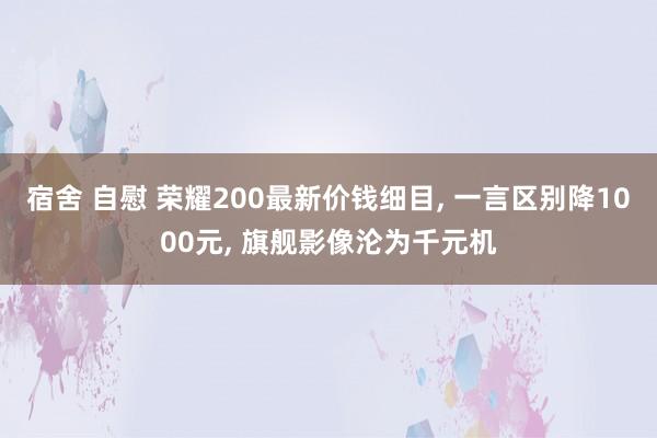 宿舍 自慰 荣耀200最新价钱细目， 一言区别降1000元， 旗舰影像沦为千元机