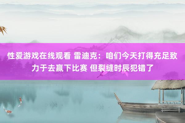 性爱游戏在线观看 雷迪克：咱们今天打得充足致力于去赢下比赛 但裂缝时辰犯错了