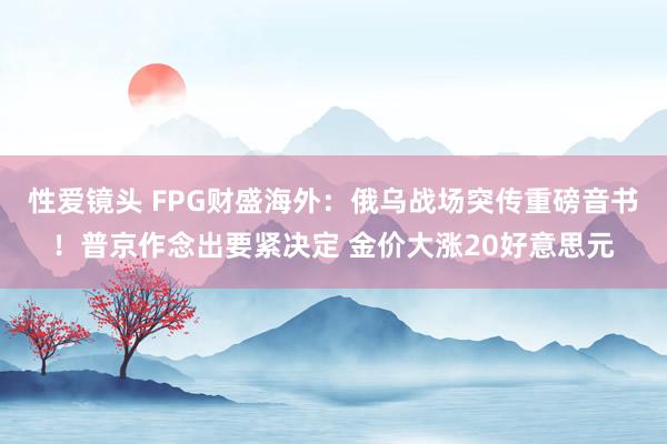 性爱镜头 FPG财盛海外：俄乌战场突传重磅音书！普京作念出要紧决定 金价大涨20好意思元
