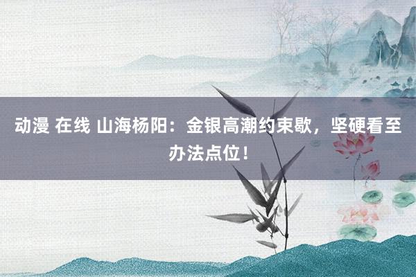 动漫 在线 山海杨阳：金银高潮约束歇，坚硬看至办法点位！
