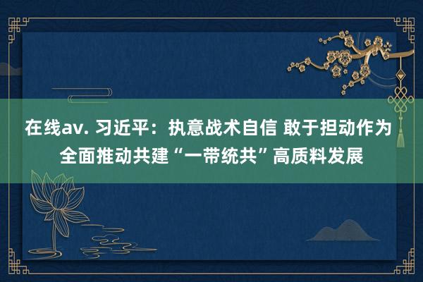 在线av. 习近平：执意战术自信 敢于担动作为 全面推动共建“一带统共”高质料发展