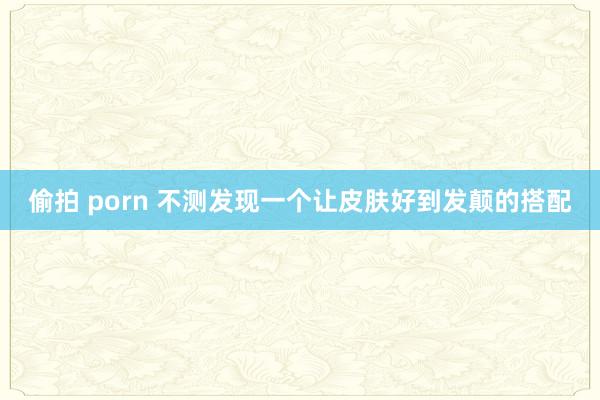 偷拍 porn 不测发现一个让皮肤好到发颠的搭配
