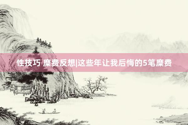 性技巧 糜费反想|这些年让我后悔的5笔糜费