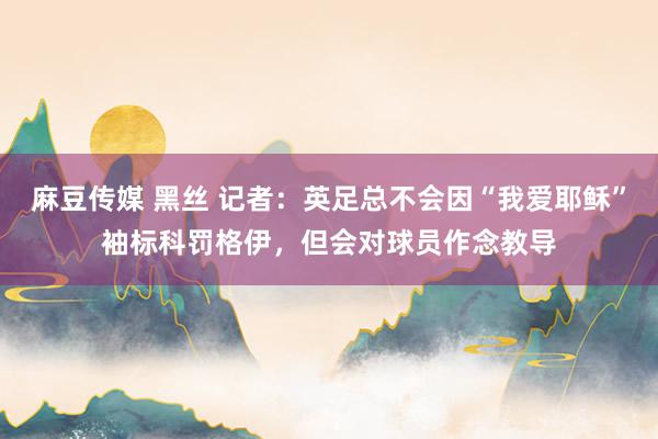 麻豆传媒 黑丝 记者：英足总不会因“我爱耶稣”袖标科罚格伊，但会对球员作念教导