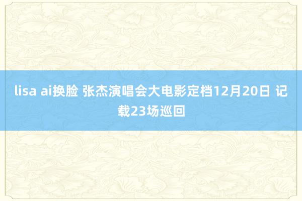 lisa ai换脸 张杰演唱会大电影定档12月20日 记载23场巡回