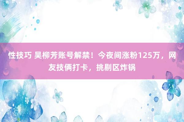 性技巧 吴柳芳账号解禁！今夜间涨粉125万，网友技俩打卡，挑剔区炸锅