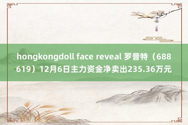 hongkongdoll face reveal 罗普特（688619）12月6日主力资金净卖出235.36万元