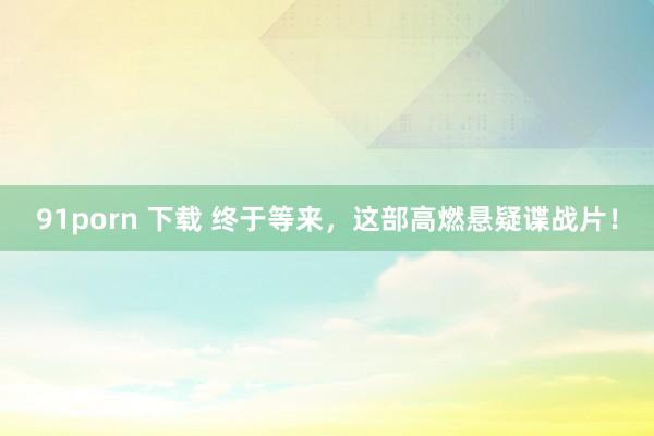 91porn 下载 终于等来,这部高燃悬疑谍战片!