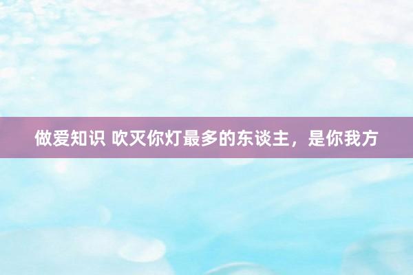做爱知识 吹灭你灯最多的东谈主,是你我方