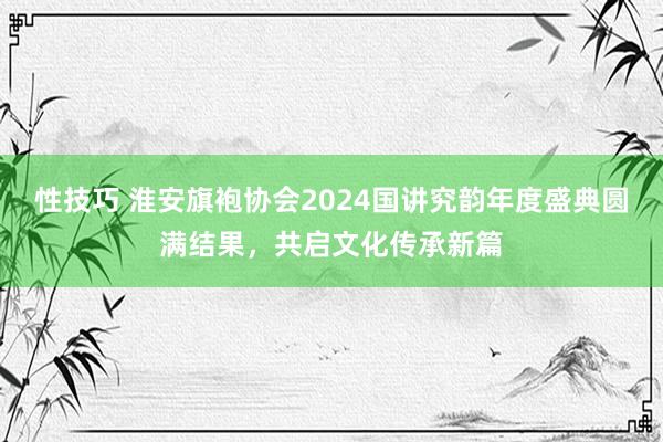 性技巧 淮安旗袍协会2024国讲究韵年度盛典圆满结果，共启文化传承新篇