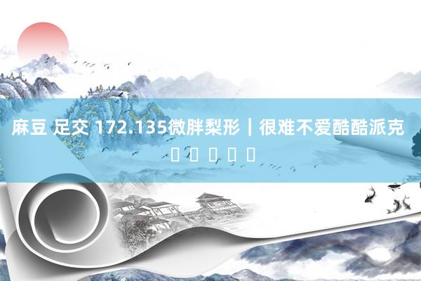 麻豆 足交 172.135微胖梨形｜很难不爱酷酷派克  ⑉･ᴗ･⑉