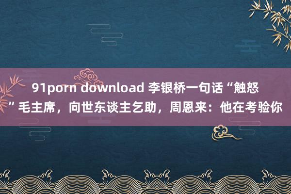 91porn download 李银桥一句话“触怒”毛主席，向世东谈主乞助，周恩来：他在考验你