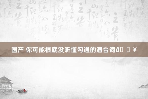 国产 你可能根底没听懂勾通的潜台词🔥