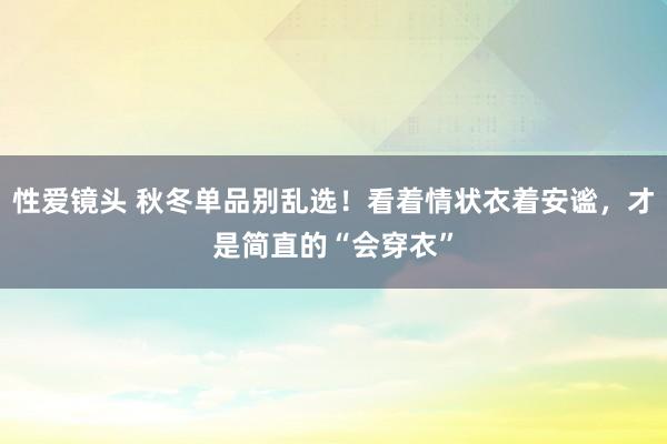 性爱镜头 秋冬单品别乱选！看着情状衣着安谧，才是简直的“会穿衣”