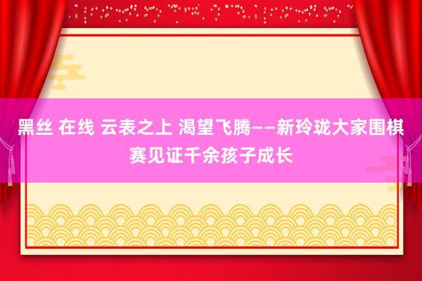 黑丝 在线 云表之上 渴望飞腾——新玲珑大家围棋赛见证千余孩子成长
