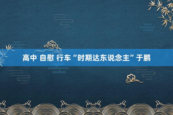 高中 自慰 行车“时期达东说念主”于鹏
