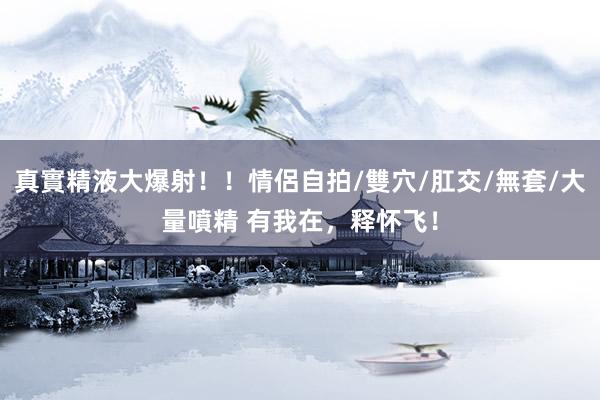 真實精液大爆射！！情侶自拍/雙穴/肛交/無套/大量噴精 有我在，释怀飞！