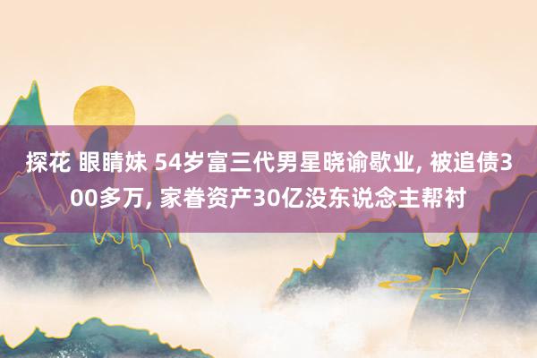 探花 眼睛妹 54岁富三代男星晓谕歇业， 被追债300多万， 家眷资产30亿没东说念主帮衬