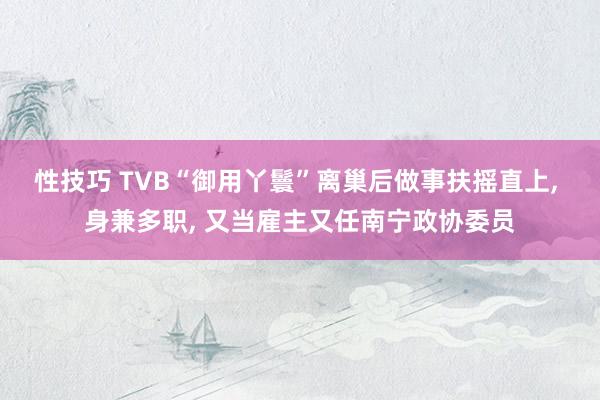 性技巧 TVB“御用丫鬟”离巢后做事扶摇直上， 身兼多职， 又当雇主又任南宁政协委员