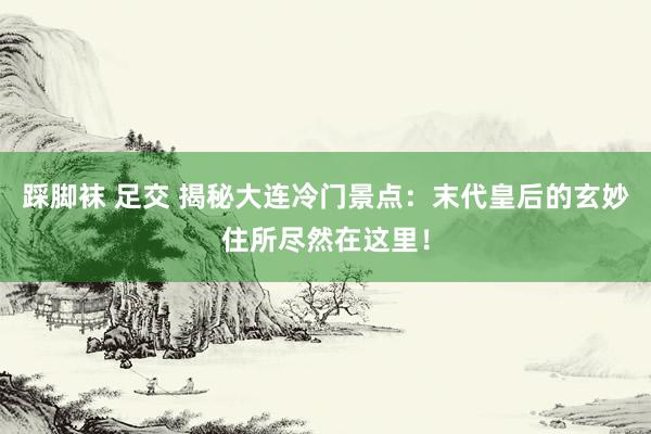 踩脚袜 足交 揭秘大连冷门景点：末代皇后的玄妙住所尽然在这里！