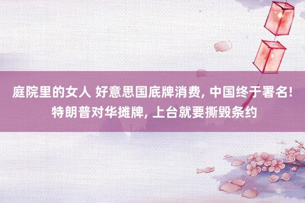 庭院里的女人 好意思国底牌消费， 中国终于署名! 特朗普对华摊牌， 上台就要撕毁条约