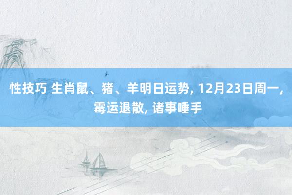 性技巧 生肖鼠、猪、羊明日运势， 12月23日周一， 霉运退散， 诸事唾手