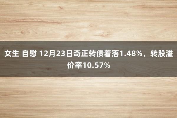 女生 自慰 12月23日奇正转债着落1.48%，转股溢价率10.57%
