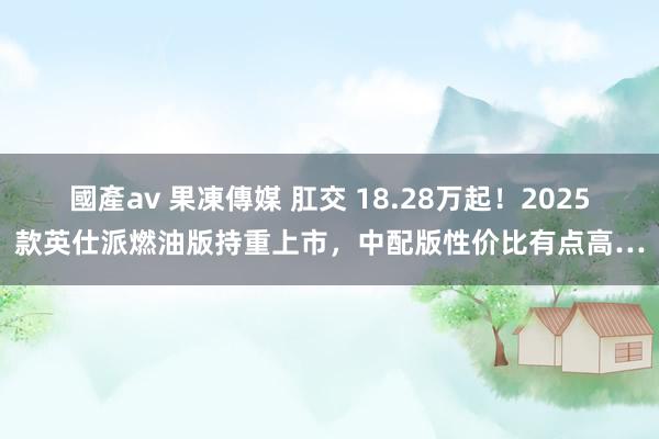 國產av 果凍傳媒 肛交 18.28万起！2025款英仕派燃油版持重上市，中配版性价比有点高…