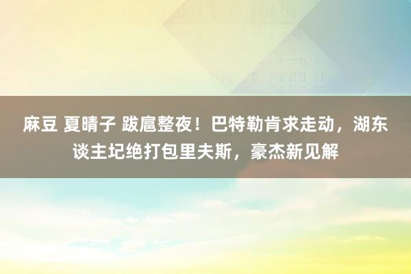 麻豆 夏晴子 跋扈整夜！巴特勒肯求走动，湖东谈主圮绝打包里夫斯，豪杰新见解