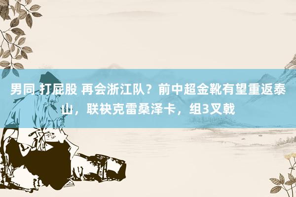 男同 打屁股 再会浙江队？前中超金靴有望重返泰山，联袂克雷桑泽卡，组3叉戟